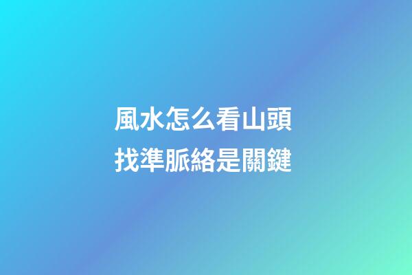 風水怎么看山頭 找準脈絡是關鍵